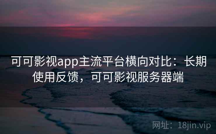 可可影视app主流平台横向对比:长期使用反馈,可可影视服务器端 可可影视app主流平台横向对比:长期使用反馈,可可影视服务器端