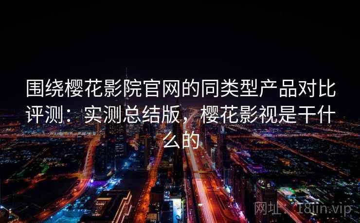 围绕樱花影院官网的同类型产品对比评测：实测总结版，樱花影视是干什么的
