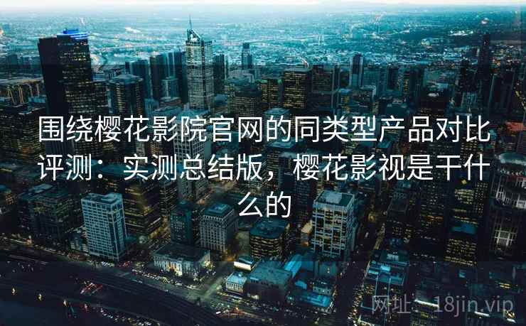 围绕樱花影院官网的同类型产品对比评测：实测总结版，樱花影视是干什么的