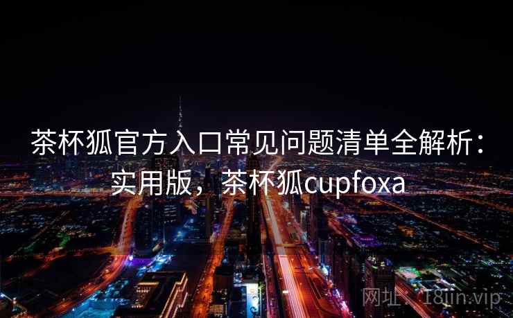 茶杯狐官方入口常见问题清单全解析:实用版,茶杯狐cupfoxa 茶杯狐官方入口常见问题清单全解析:实用版,茶杯狐cupfoxa