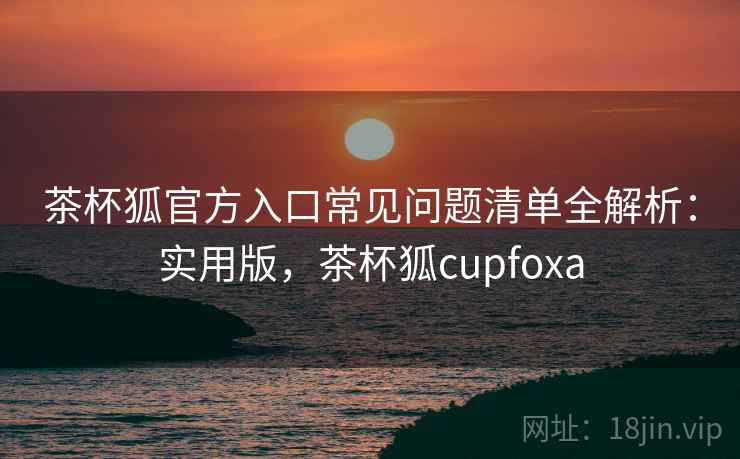 茶杯狐官方入口常见问题清单全解析:实用版,茶杯狐cupfoxa 茶杯狐官方入口常见问题清单全解析:实用版,茶杯狐cupfoxa