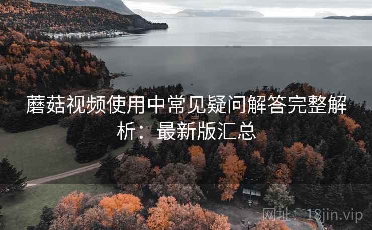 蘑菇视频使用中常见疑问解答完整解析:最新版汇总 蘑菇视频使用中常见疑问解答完整解析:最新版汇总