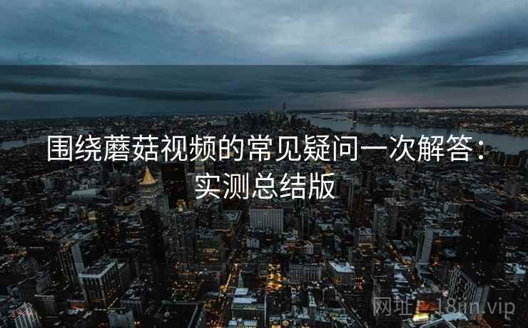 围绕蘑菇视频的常见疑问一次解答:实测总结版 围绕蘑菇视频的常见疑问一次解答:实测总结版