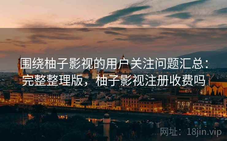围绕柚子影视的用户关注问题汇总：完整整理版，柚子影视注册收费吗