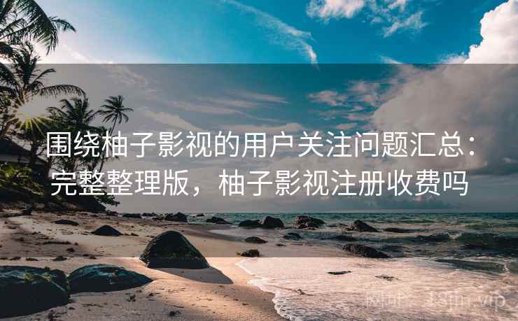 围绕柚子影视的用户关注问题汇总：完整整理版，柚子影视注册收费吗