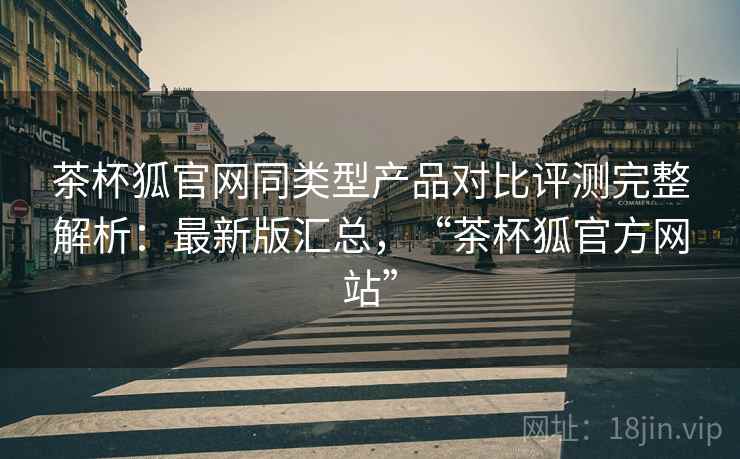 茶杯狐官网同类型产品对比评测完整解析：最新版汇总，“茶杯狐官方网站”