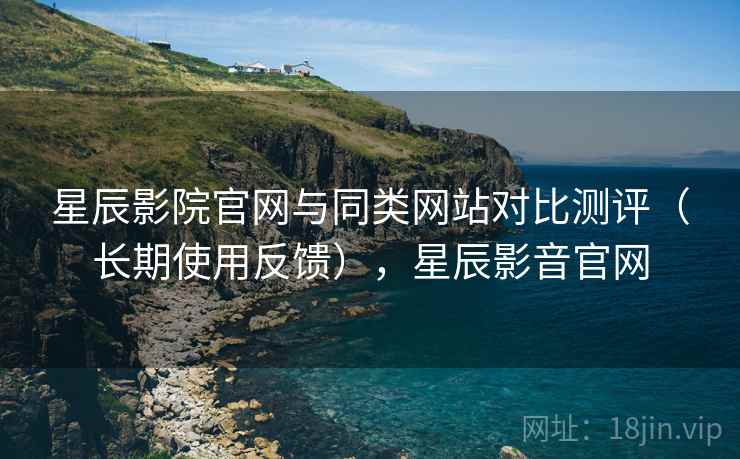 星辰影院官网与同类网站对比测评（长期使用反馈），星辰影音官网
