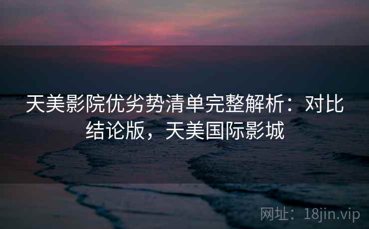 天美影院优劣势清单完整解析:对比结论版,天美国际影城 天美影院优劣势清单完整解析:对比结论版,天美国际影城