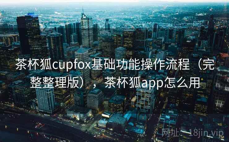 茶杯狐cupfox基础功能操作流程（完整整理版），茶杯狐app怎么用
