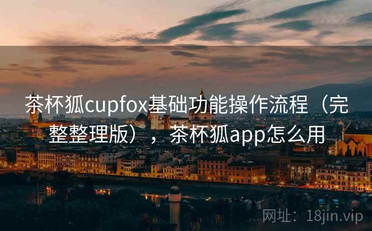 茶杯狐cupfox基础功能操作流程（完整整理版），茶杯狐app怎么用
