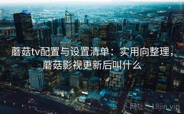 蘑菇tv配置与设置清单：实用向整理，蘑菇影视更新后叫什么