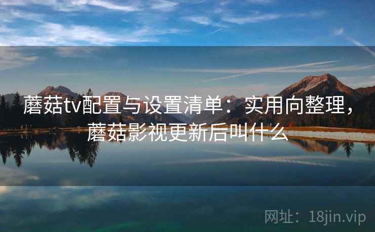 蘑菇tv配置与设置清单：实用向整理，蘑菇影视更新后叫什么