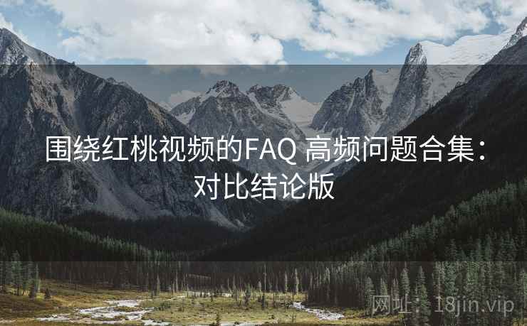 围绕红桃视频的FAQ 高频问题合集：对比结论版