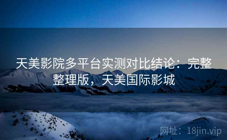 天美影院多平台实测对比结论：完整整理版，天美国际影城
