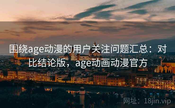 围绕age动漫的用户关注问题汇总：对比结论版，age动画动漫官方