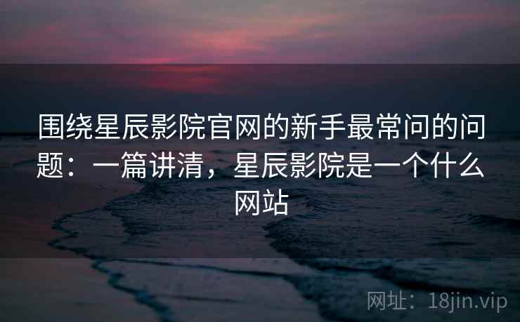 围绕星辰影院官网的新手最常问的问题:一篇讲清,星辰影院是一个什么网站 围绕星辰影院官网的新手最常问的问题:一篇讲清,星辰影院是一个什么网站