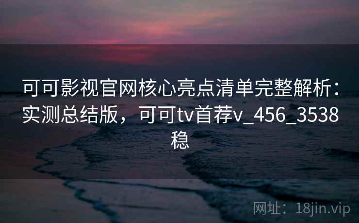 可可影视官网核心亮点清单完整解析:实测总结版,可可tv首荐v_456_3538稳 可可影视官网核心亮点清单完整解析:实测总结版,可可tv首荐v_456_3538稳