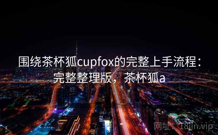 围绕茶杯狐cupfox的完整上手流程:完整整理版,茶杯狐a 围绕茶杯狐cupfox的完整上手流程:完整整理版,茶杯狐a
