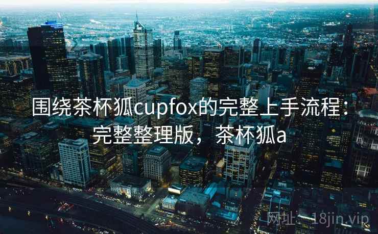 围绕茶杯狐cupfox的完整上手流程:完整整理版,茶杯狐a 围绕茶杯狐cupfox的完整上手流程:完整整理版,茶杯狐a