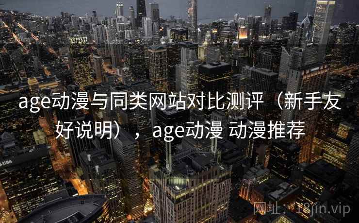 age动漫与同类网站对比测评（新手友好说明），age动漫 动漫推荐