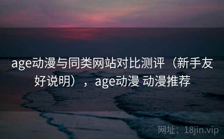 age动漫与同类网站对比测评（新手友好说明），age动漫 动漫推荐
