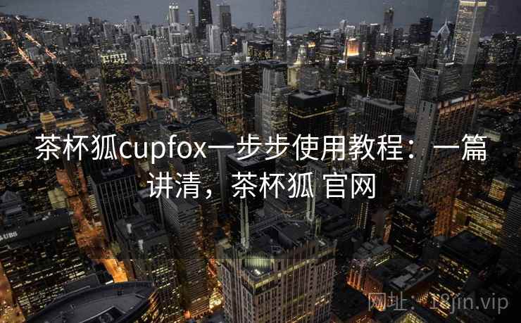 茶杯狐cupfox一步步使用教程:一篇讲清,茶杯狐 官网 茶杯狐cupfox一步步使用教程:一篇讲清,茶杯狐 官网