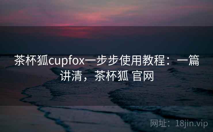 茶杯狐cupfox一步步使用教程:一篇讲清,茶杯狐 官网 茶杯狐cupfox一步步使用教程:一篇讲清,茶杯狐 官网