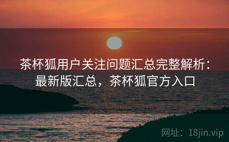 茶杯狐用户关注问题汇总完整解析:最新版汇总,茶杯狐官方入口 茶杯狐用户关注问题汇总完整解析:最新版汇总,茶杯狐官方入口