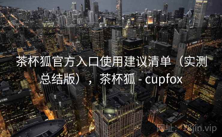 茶杯狐官方入口使用建议清单(实测总结版),茶杯狐 - cupfox 茶杯狐官方入口使用建议清单(实测总结版),茶杯狐 - cupfox