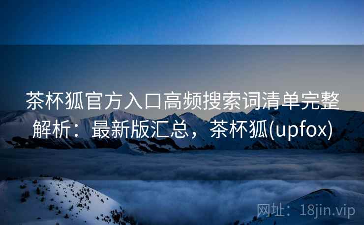 茶杯狐官方入口高频搜索词清单完整解析:最新版汇总,茶杯狐(upfox) 茶杯狐官方入口高频搜索词清单完整解析:最新版汇总,茶杯狐(upfox)