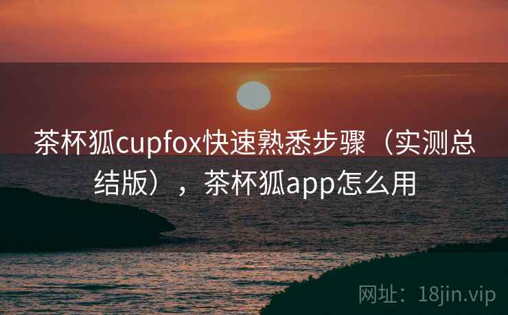 茶杯狐cupfox快速熟悉步骤(实测总结版),茶杯狐app怎么用 茶杯狐cupfox快速熟悉步骤(实测总结版),茶杯狐app怎么用