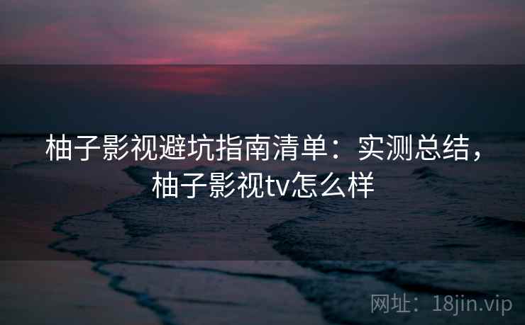 柚子影视避坑指南清单：实测总结，柚子影视tv怎么样