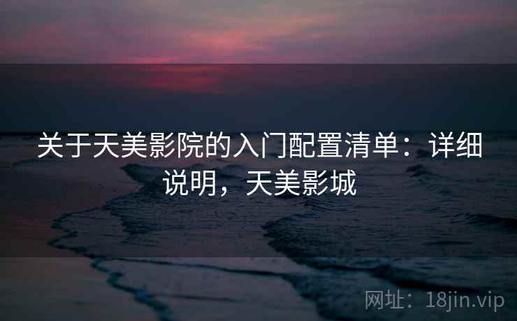 关于天美影院的入门配置清单:详细说明,天美影城 关于天美影院的入门配置清单:详细说明,天美影城