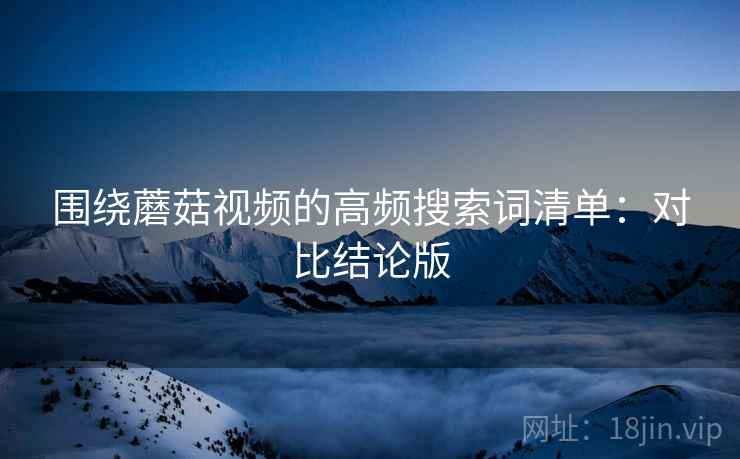 围绕蘑菇视频的高频搜索词清单:对比结论版 围绕蘑菇视频的高频搜索词清单:对比结论版