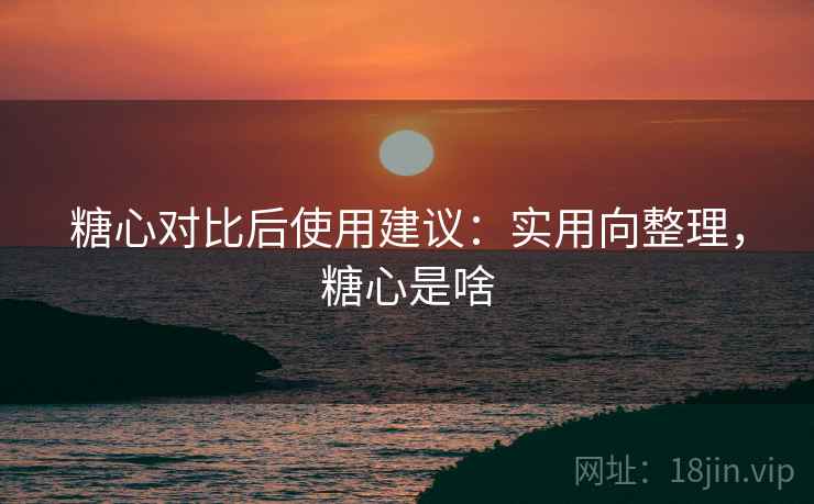 糖心对比后使用建议:实用向整理,糖心是啥 糖心对比后使用建议:实用向整理,糖心是啥