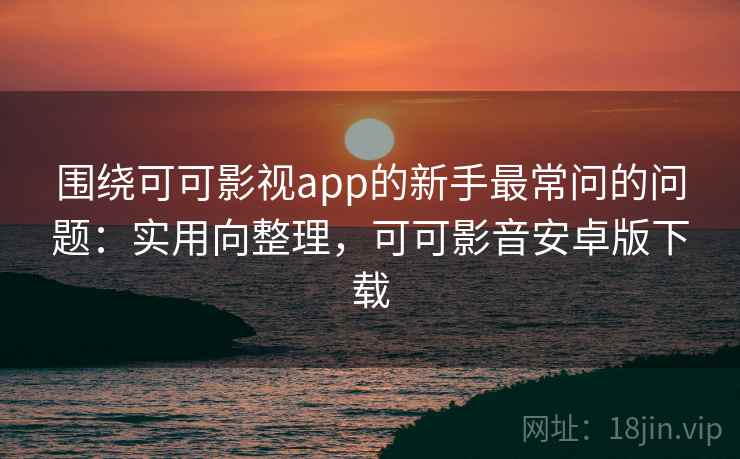 围绕可可影视app的新手最常问的问题:实用向整理,可可影音安卓版下载 围绕可可影视app的新手最常问的问题:实用向整理,可可影音安卓版下载