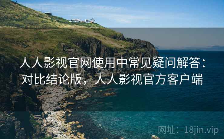 人人影视官网使用中常见疑问解答:对比结论版,人人影视官方客户端 人人影视官网使用中常见疑问解答:对比结论版,人人影视官方客户端