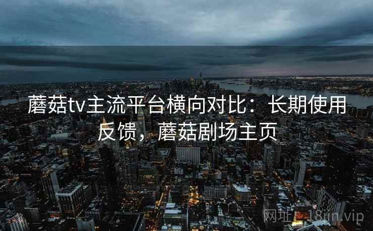 蘑菇tv主流平台横向对比:长期使用反馈,蘑菇剧场主页 蘑菇tv主流平台横向对比:长期使用反馈,蘑菇剧场主页