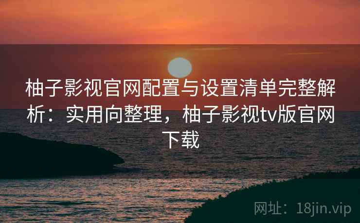 柚子影视官网配置与设置清单完整解析:实用向整理,柚子影视tv版官网下载 柚子影视官网配置与设置清单完整解析:实用向整理,柚子影视tv版官网下载