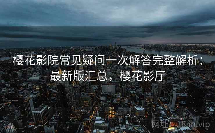 樱花影院常见疑问一次解答完整解析:最新版汇总,樱花影厅 樱花影院常见疑问一次解答完整解析:最新版汇总,樱花影厅