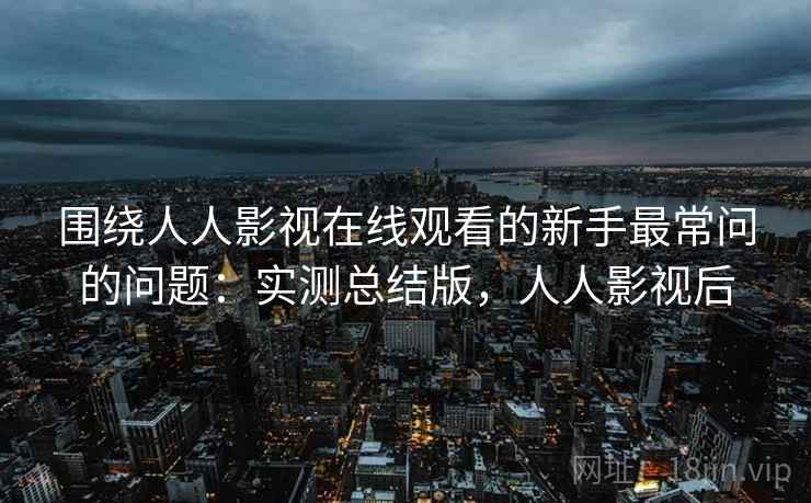 围绕人人影视在线观看的新手最常问的问题:实测总结版,人人影视后 围绕人人影视在线观看的新手最常问的问题:实测总结版,人人影视后