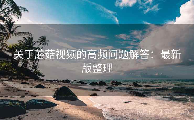 关于蘑菇视频的高频问题解答:最新版整理 关于蘑菇视频的高频问题解答:最新版整理